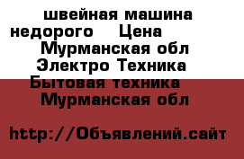 швейная машина недорого  › Цена ­ 3 000 - Мурманская обл. Электро-Техника » Бытовая техника   . Мурманская обл.